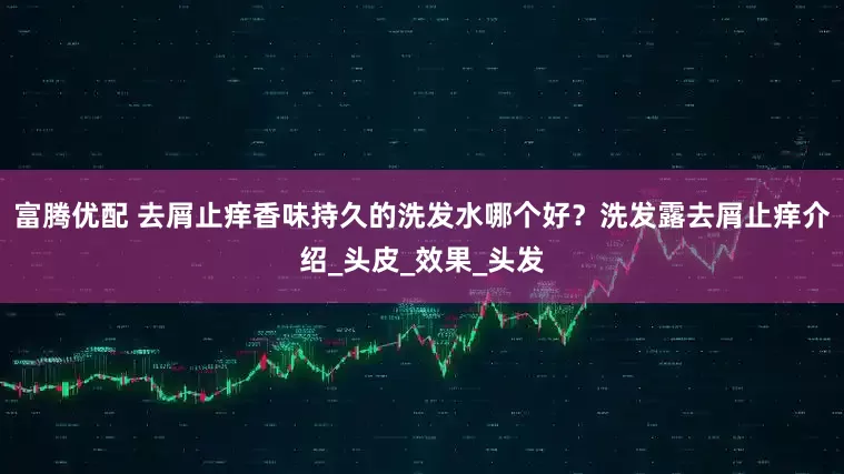 富腾优配 去屑止痒香味持久的洗发水哪个好？洗发露去屑止痒介绍_头皮_效果_头发