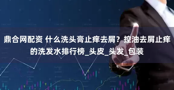 鼎合网配资 什么洗头膏止痒去屑？控油去屑止痒的洗发水排行榜_头皮_头发_包装