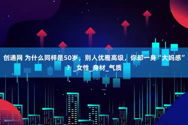 创通网 为什么同样是50岁，别人优雅高级，你却一身“大妈感”？_女性_身材_气质