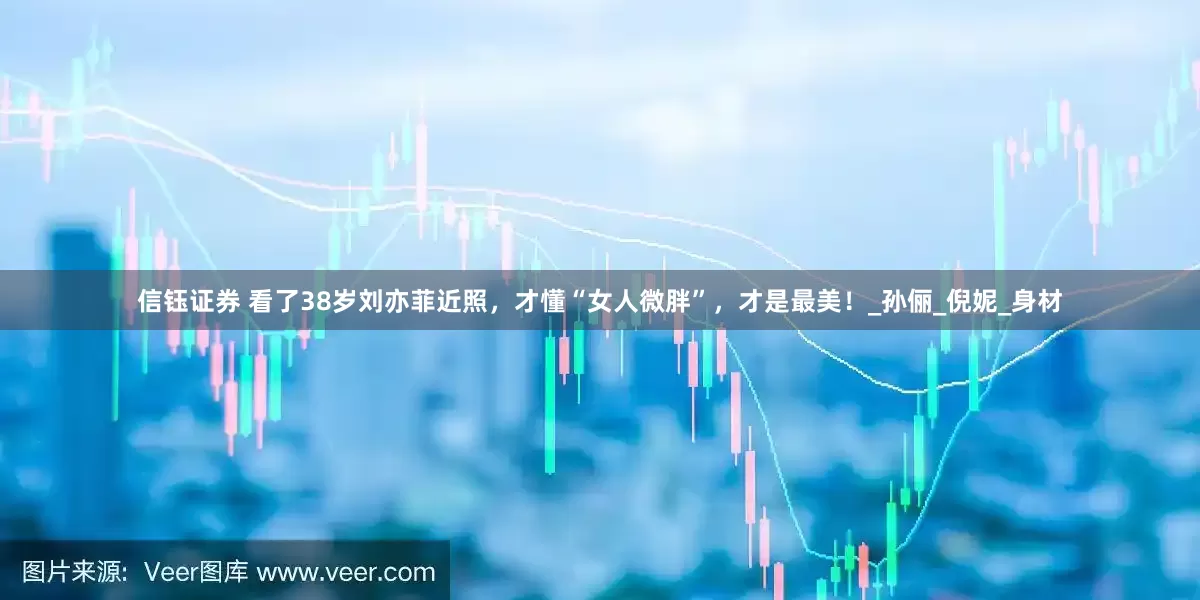 信钰证券 看了38岁刘亦菲近照，才懂“女人微胖”，才是最美！_孙俪_倪妮_身材