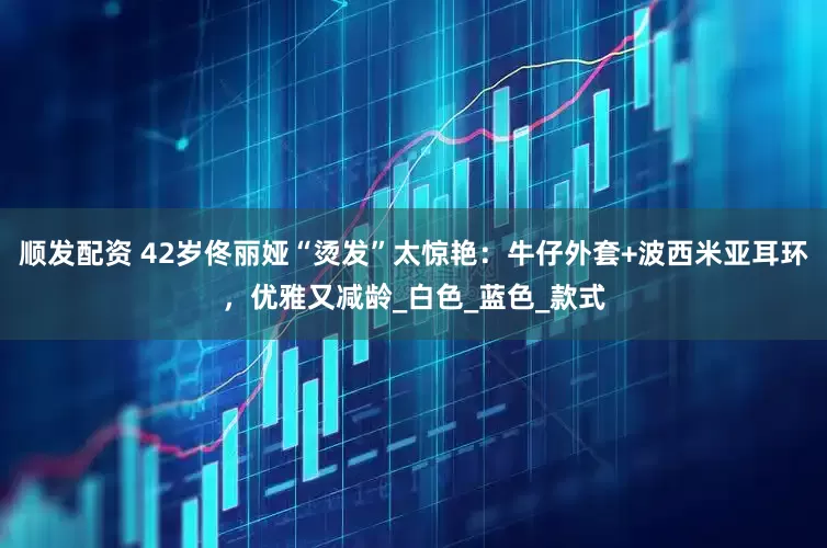 顺发配资 42岁佟丽娅“烫发”太惊艳：牛仔外套+波西米亚耳环，优雅又减龄_白色_蓝色_款式
