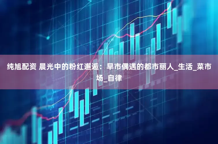 纯旭配资 晨光中的粉红邂逅：早市偶遇的都市丽人_生活_菜市场_自律