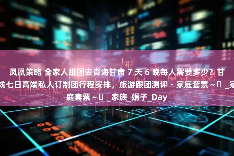 凤凰策略 全家人组团去青海甘肃 7 天 6 晚每人需要多少？甘肃黑独山大环线七日高端私人订制团行程安排，旅游跟团测评 - 家庭套票～​_家族_娟子_Day