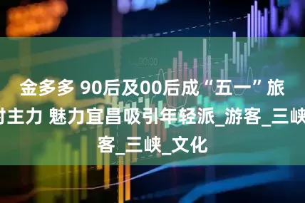 金多多 90后及00后成“五一”旅游绝对主力 魅力宜昌吸引年轻派_游客_三峡_文化
