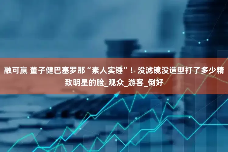 融可赢 董子健巴塞罗那“素人实锤”！没滤镜没造型打了多少精致明星的脸_观众_游客_倒好