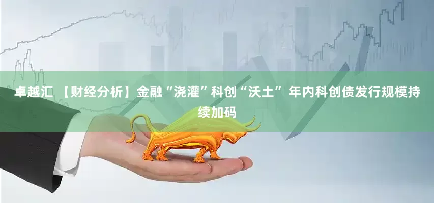 卓越汇 【财经分析】金融“浇灌”科创“沃土” 年内科创债发行规模持续加码