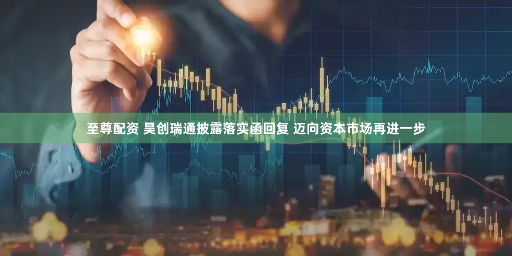 至尊配资 昊创瑞通披露落实函回复 迈向资本市场再进一步