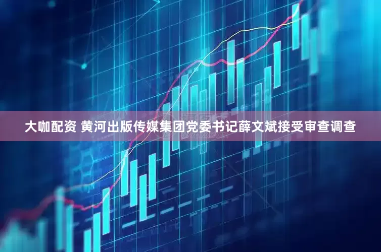 大咖配资 黄河出版传媒集团党委书记薛文斌接受审查调查
