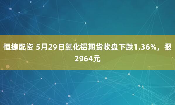 恒捷配资 5月29日氧化铝期货收盘下跌1.36%，报2964元