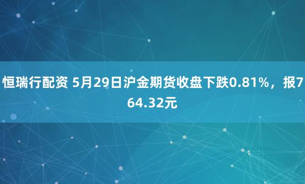 恒瑞行配资 5月29日沪金期货收盘下跌0.81%，报764.32元
