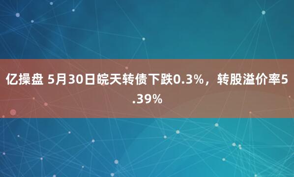 亿操盘 5月30日皖天转债下跌0.3%，转股溢价率5.39%
