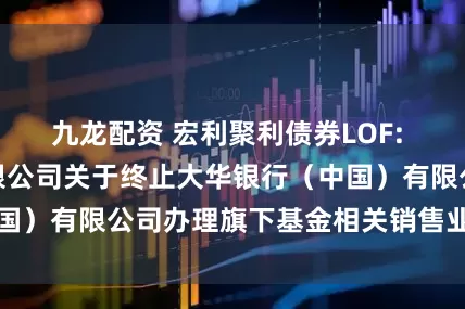 九龙配资 宏利聚利债券LOF: 宏利基金管理有限公司关于终止大华银行（中国）有限公司办理旗下基金相关销售业务的公告