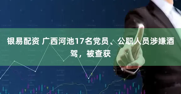 银易配资 广西河池17名党员、公职人员涉嫌酒驾，被查获