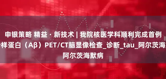 申银策略 精益 · 新技术 | 我院核医学科顺利完成首例淀粉样蛋白（Aβ）PET/CT脑显像检查_诊断_tau_阿尔茨海默病