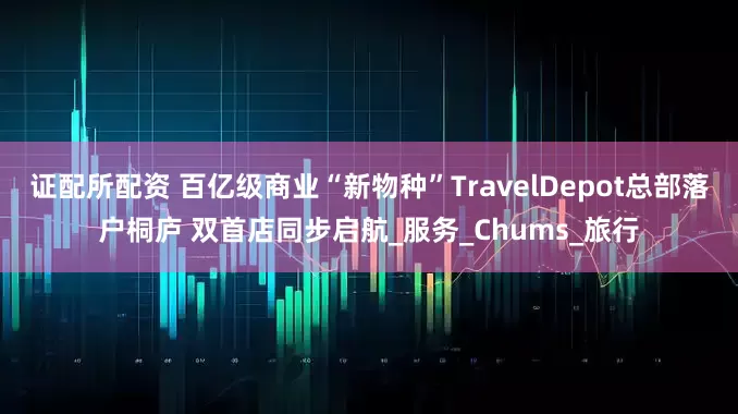证配所配资 百亿级商业“新物种”TravelDepot总部落户桐庐 双首店同步启航_服务_Chums_旅行