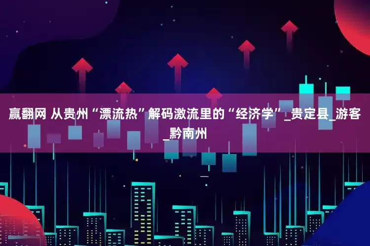 赢翻网 从贵州“漂流热”解码激流里的“经济学”_贵定县_游客_黔南州