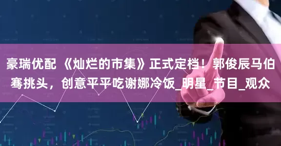 豪瑞优配 《灿烂的市集》正式定档！郭俊辰马伯骞挑头，创意平平吃谢娜冷饭_明星_节目_观众