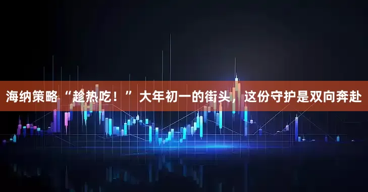 海纳策略 “趁热吃！” 大年初一的街头，这份守护是双向奔赴