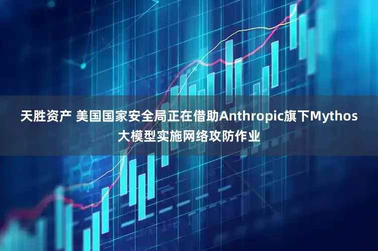 天胜资产 美国国家安全局正在借助Anthropic旗下Mythos大模型实施网络攻防作业