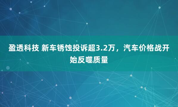 盈透科技 新车锈蚀投诉超3.2万，汽车价格战开始反噬质量