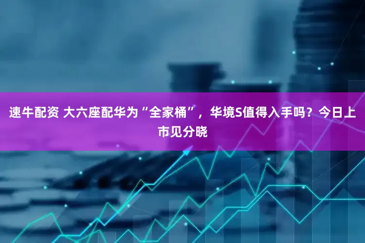 速牛配资 大六座配华为“全家桶”，华境S值得入手吗？今日上市见分晓