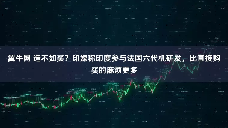翼牛网 造不如买？印媒称印度参与法国六代机研发，比直接购买的麻烦更多